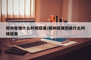 郑州疫情什么时候结束/郑州疫情到底什么时候结束