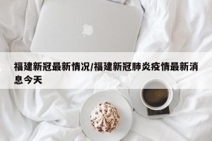 福建新冠最新情况/福建新冠肺炎疫情最新消息今天