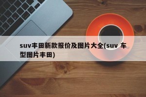 suv丰田新款报价及图片大全(suv 车型图片丰田)