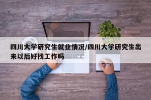 四川大学研究生就业情况/四川大学研究生出来以后好找工作吗