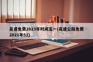 高速免费2023年时间五一(高速公路免费2021年51)