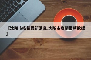 【沈阳市疫情最新消息,沈阳市疫情最新数据】