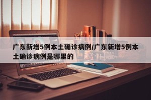 广东新增5例本土确诊病例/广东新增5例本土确诊病例是哪里的