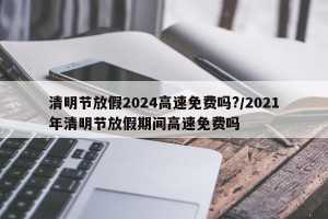 清明节放假2024高速免费吗?/2021年清明节放假期间高速免费吗