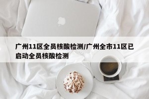 广州11区全员核酸检测/广州全市11区已启动全员核酸检测