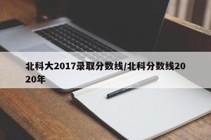 北科大2017录取分数线/北科分数线2020年