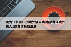黑龙江新增16例境外输入病例/黑龙江境外输入1例疫情最新消息