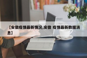【安徽疫情最新情况,安徽 疫情最新数据消息】