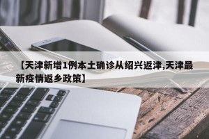 【天津新增1例本土确诊从绍兴返津,天津最新疫情返乡政策】