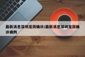 最新消息深圳龙岗确诊/最新消息深圳龙岗确诊病例