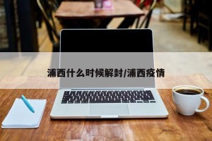 浦西什么时候解封/浦西疫情