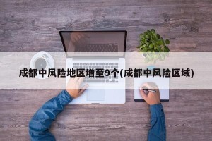 成都中风险地区增至9个(成都中风险区域)
