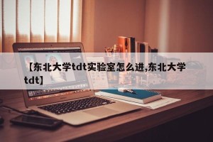 【东北大学tdt实验室怎么进,东北大学 tdt】