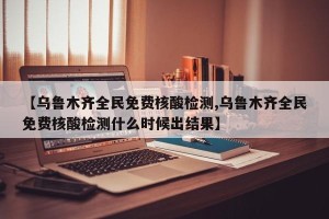 【乌鲁木齐全民免费核酸检测,乌鲁木齐全民免费核酸检测什么时候出结果】