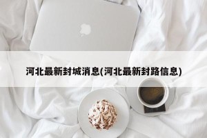 河北最新封城消息(河北最新封路信息)