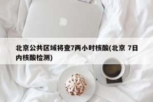 北京公共区域将查7两小时核酸(北京 7日内核酸检测)