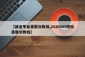 【就业专业录取分数线,2020985院校录取分数线】