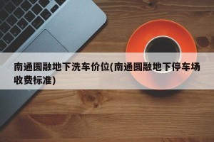 南通圆融地下洗车价位(南通圆融地下停车场收费标准)