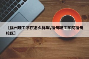 【福州理工学院怎么样呢,福州理工学院福州校区】