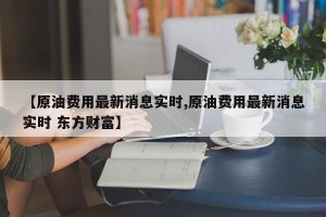 【原油费用最新消息实时,原油费用最新消息实时 东方财富】