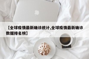 【全球疫情最新确诊统计,全球疫情最新确诊数据排名榜】