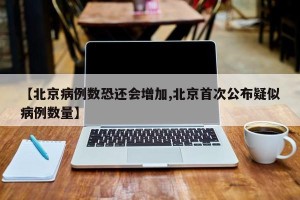【北京病例数恐还会增加,北京首次公布疑似病例数量】