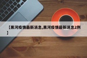 【黑河疫情最新消息,黑河疫情最新消息2例】