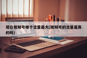 现在视频号哪个流量最大(视频号的流量是真的吗)