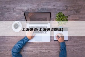 上海确诊(上海确诊辟谣)