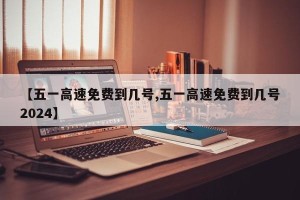 【五一高速免费到几号,五一高速免费到几号2024】