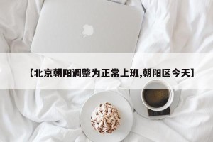 【北京朝阳调整为正常上班,朝阳区今天】