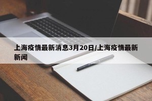 上海疫情最新消息3月20日/上海疫情最新新闻