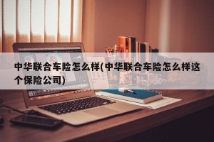 中华联合车险怎么样(中华联合车险怎么样这个保险公司)