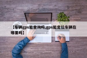 【车辆gps能查询吗,gps能定位车辆在哪里吗】