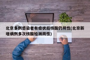 北京多例感染者有症状后核酸仍阴性(北京新增病例多次核酸检测阴性)