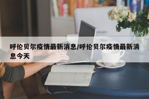 呼伦贝尔疫情最新消息/呼伦贝尔疫情最新消息今天