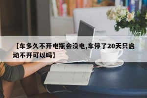 【车多久不开电瓶会没电,车停了20天只启动不开可以吗】