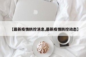【最新疫情防控消息,最新疫情防控动态】
