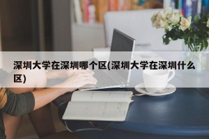 深圳大学在深圳哪个区(深圳大学在深圳什么区)