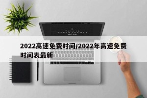 2022高速免费时间/2022年高速免费时间表最新