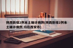陕西新增2例本土确诊病例(陕西新增2例本土确诊病例 均在西安市)