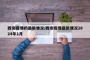 西安疫情的最新情况/西安疫情最新情况2024年1月