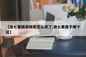 【南七里精装修房怎么样了,南七里属于哪个区】