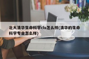 北大清华生命科学cls怎么样(清华的生命科学专业怎么样)