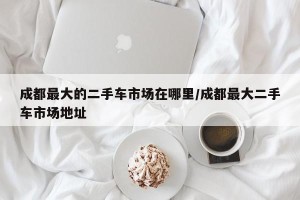 成都最大的二手车市场在哪里/成都最大二手车市场地址