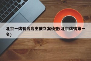 北京一烤鸭店店主被立案侦查(北京烤鸭第一名)