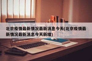 北京疫情最新情况最新消息今天(北京疫情最新情况最新消息今天新增)