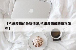 【杭州疫情的最新情况,杭州疫情最新情况发布】