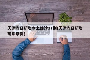 天津昨日新增本土确诊21例(天津昨日新增确诊病例)