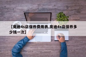 【奥迪4s店保养费用表,奥迪4s店保养多少钱一次】